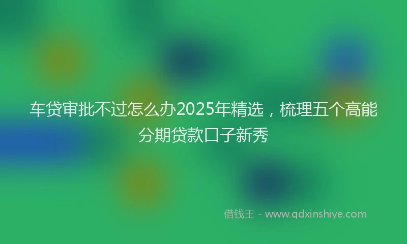 车贷审批不过怎么办2025年精选，梳理五个高能分期贷款口子新秀