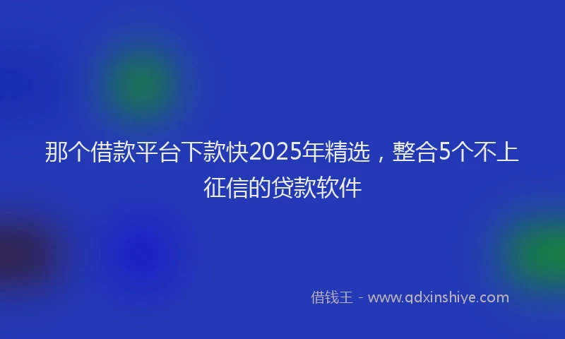那个借款平台下款快2025年精选，整合5个不上征信的贷款软件