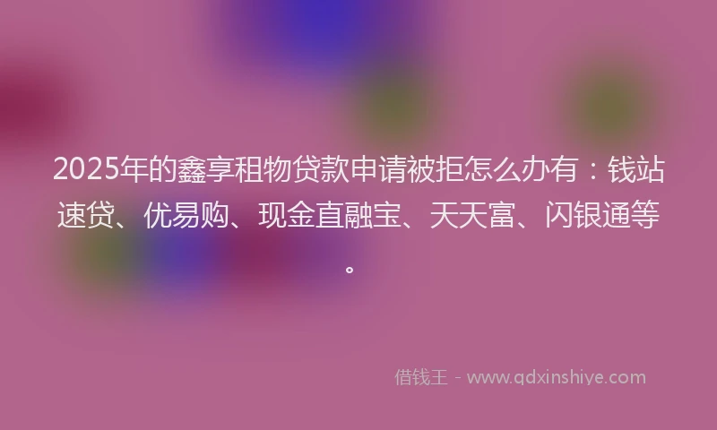 2025年的鑫享租物贷款申请被拒怎么办有：钱站速贷、优易购、现金直融宝、天天富、闪银通等。