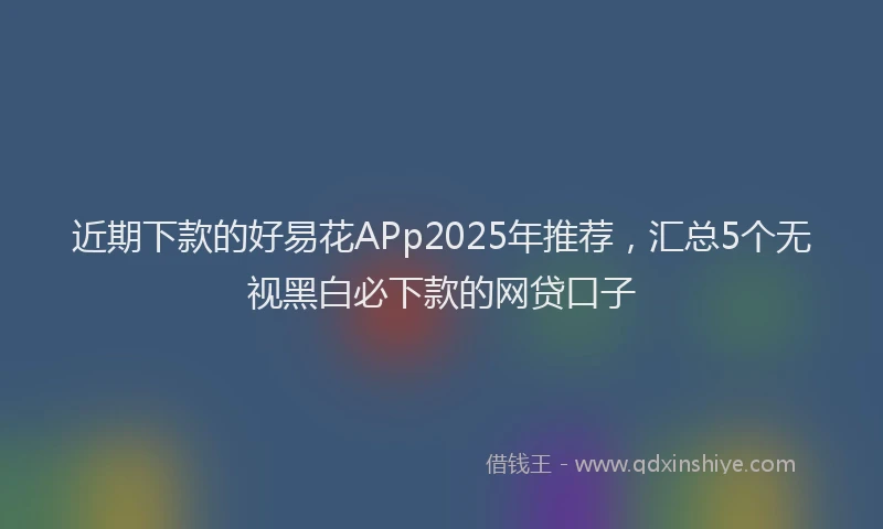 近期下款的好易花APp2025年推荐，汇总5个无视黑白必下款的网贷口子