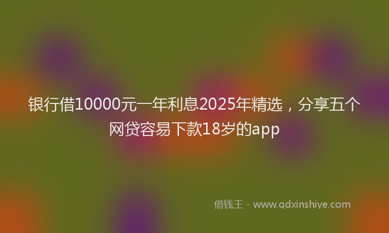 银行借10000元一年利息2025年精选，分享五个网贷容易下款18岁的app