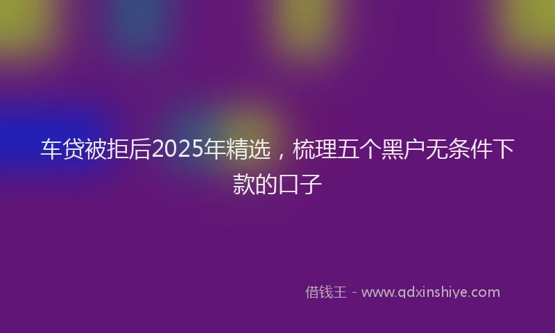 车贷被拒后2025年精选，梳理五个黑户无条件下款的口子
