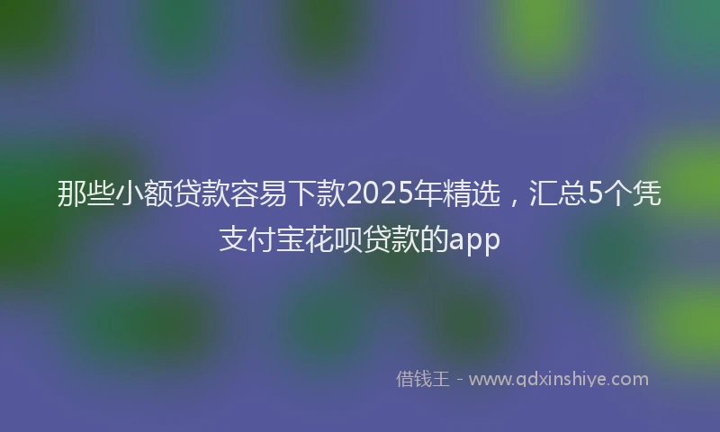 那些小额贷款容易下款2025年精选，汇总5个凭支付宝花呗贷款的app