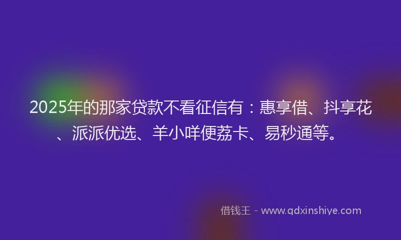 2025年的那家贷款不看征信有：惠享借、抖享花、派派优选、羊小咩便荔卡、易秒通等。
