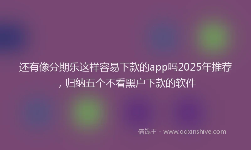 还有像分期乐这样容易下款的app吗2025年推荐，归纳五个不看黑户下款的软件