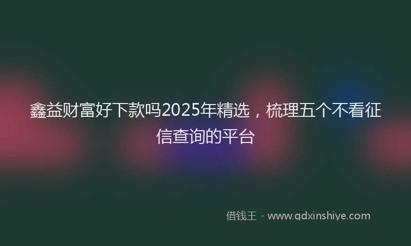 鑫益财富好下款吗2025年精选，梳理五个不看征信查询的平台