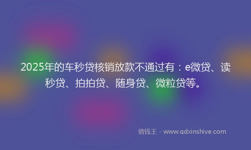 2025年的车秒贷核销放款不通过有：e微贷、读秒贷、拍拍贷、随身贷、微粒贷等。