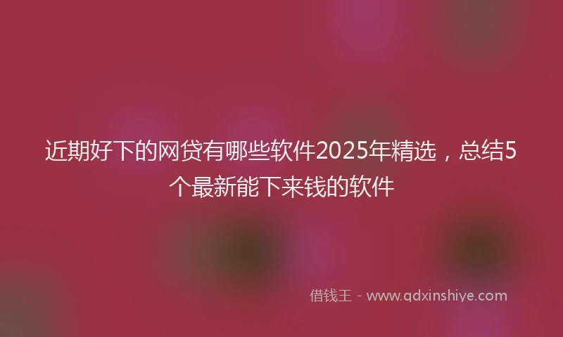 近期好下的网贷有哪些软件2025年精选，总结5个最新能下来钱的软件