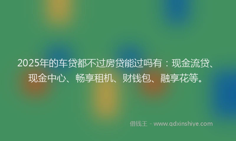 2025年的车贷都不过房贷能过吗有：现金流贷、现金中心、畅享租机、财钱包、融享花等。