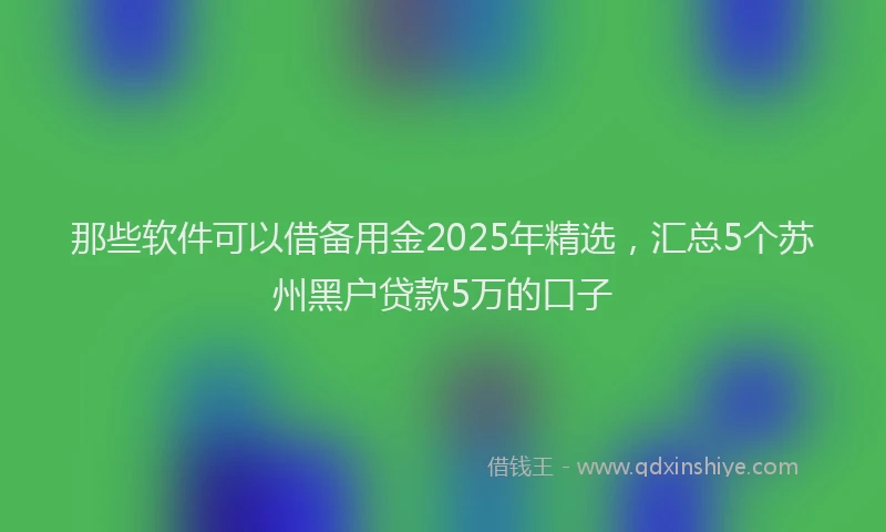 那些软件可以借备用金2025年精选，汇总5个苏州黑户贷款5万的口子