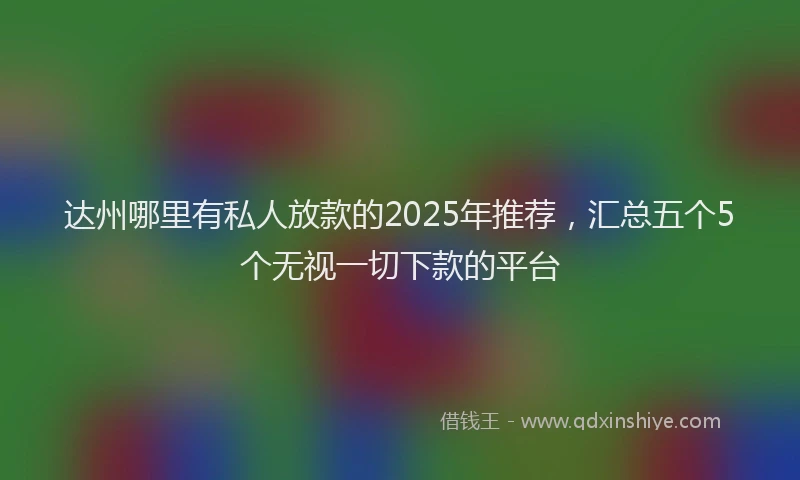 达州哪里有私人放款的2025年推荐，汇总五个5个无视一切下款的平台