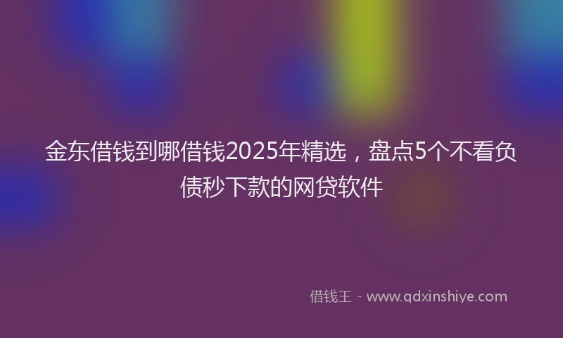 金东借钱到哪借钱2025年精选，盘点5个不看负债秒下款的网贷软件