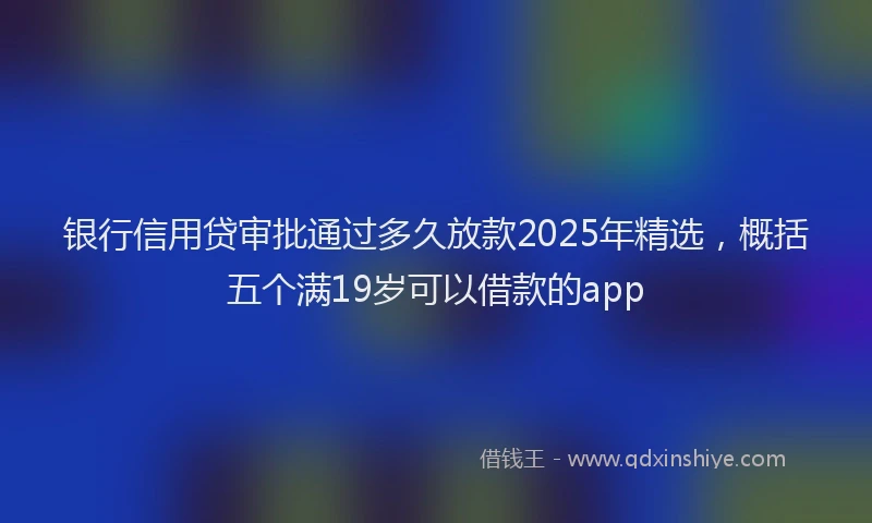 银行信用贷审批通过多久放款2025年精选，概括五个满19岁可以借款的app