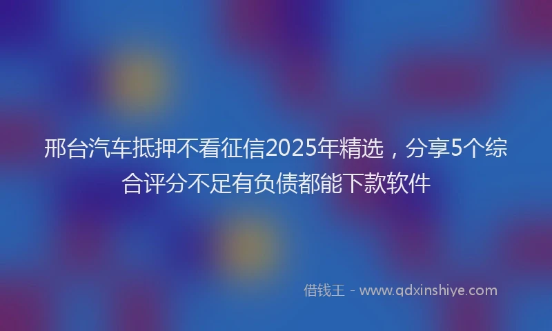 邢台汽车抵押不看征信2025年精选，分享5个综合评分不足有负债都能下款软件