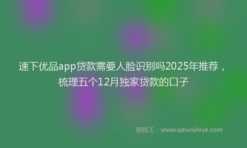 速下优品app贷款需要人脸识别吗2025年推荐，梳理五个12月独家贷款的口子