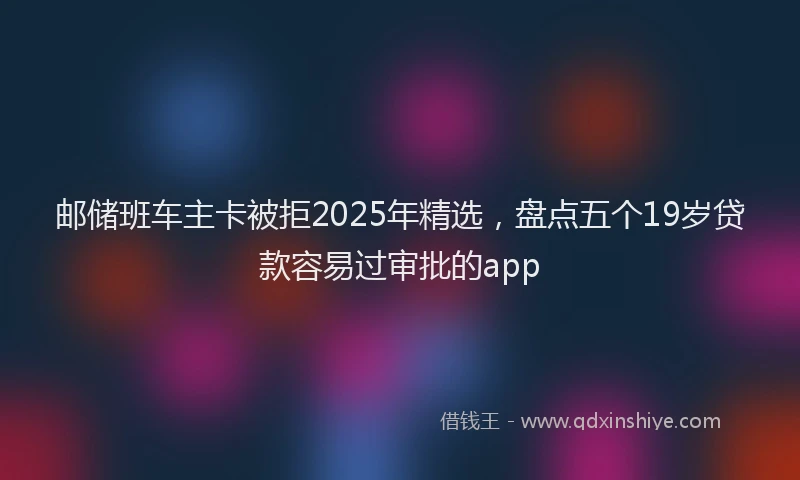 邮储班车主卡被拒2025年精选，盘点五个19岁贷款容易过审批的app