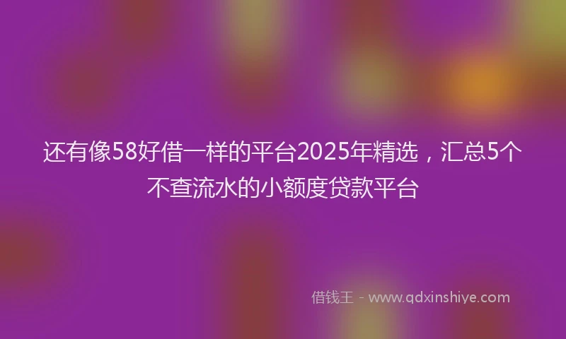 还有像58好借一样的平台2025年精选，汇总5个不查流水的小额度贷款平台