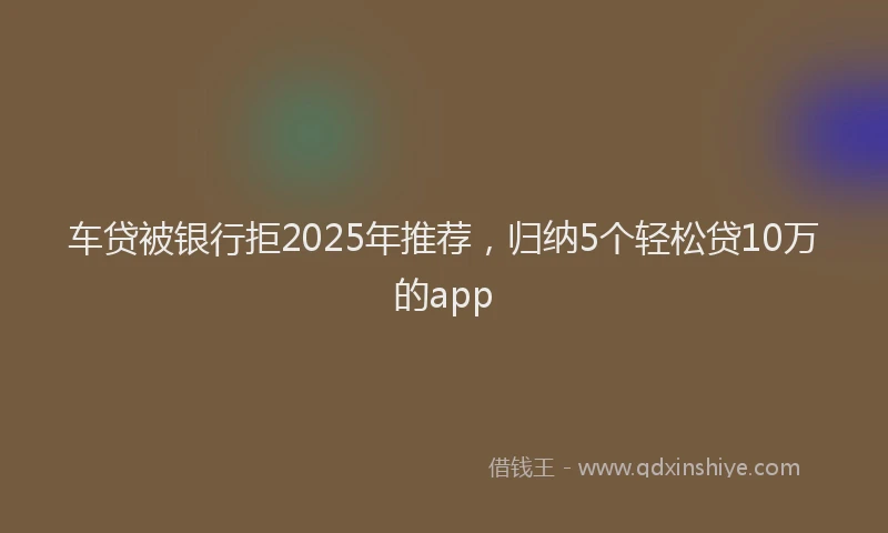 车贷被银行拒2025年推荐，归纳5个轻松贷10万的app