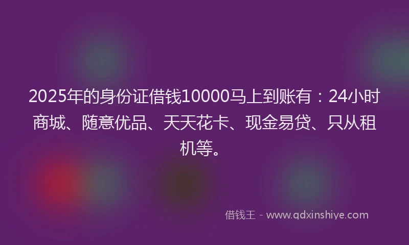2025年的身份证借钱10000马上到账有：24小时商城、随意优品、天天花卡、现金易贷、只从租机等。