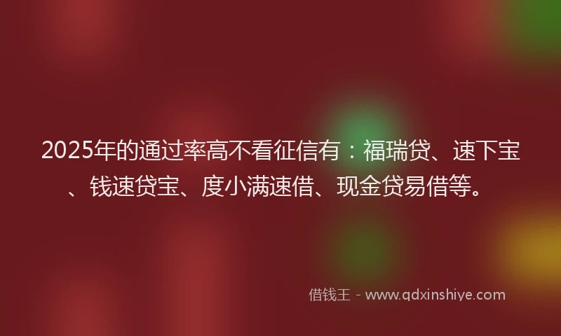 2025年的通过率高不看征信有：福瑞贷、速下宝、钱速贷宝、度小满速借、现金贷易借等。