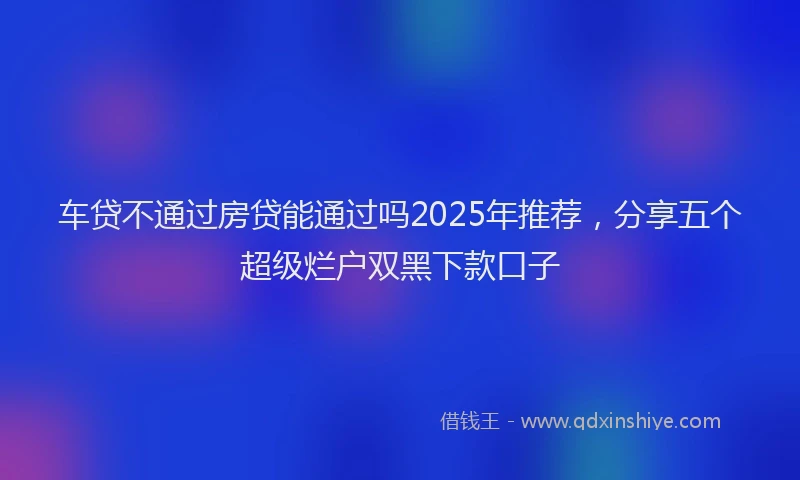 车贷不通过房贷能通过吗2025年推荐，分享五个超级烂户双黑下款口子
