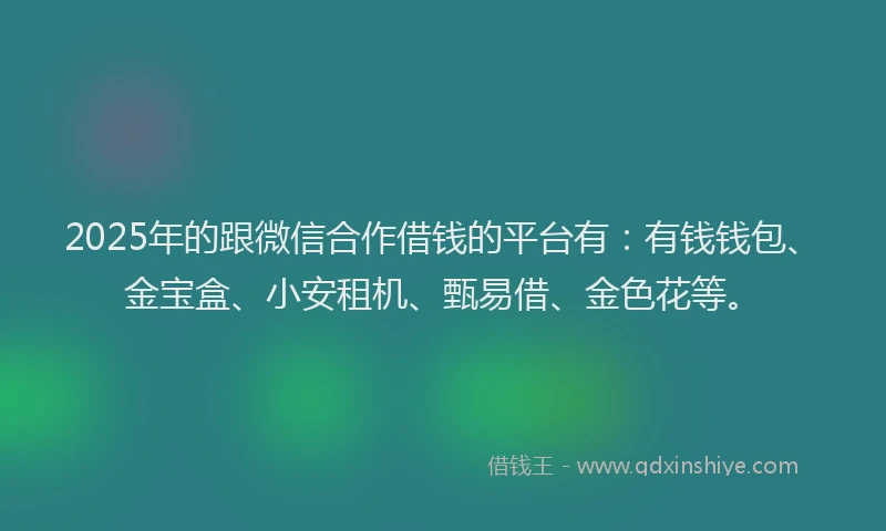 2025年的跟微信合作借钱的平台有：有钱钱包、金宝盒、小安租机、甄易借、金色花等。