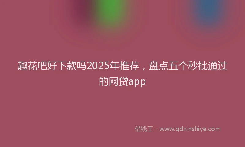 趣花吧好下款吗2025年推荐，盘点五个秒批通过的网贷app