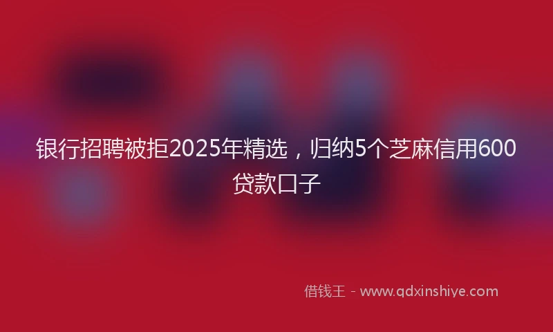 银行招聘被拒2025年精选，归纳5个芝麻信用600贷款口子