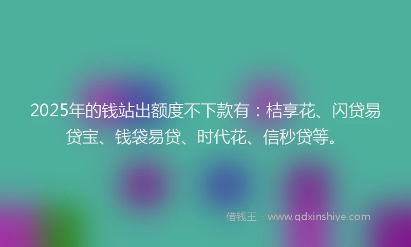 2025年的钱站出额度不下款有：桔享花、闪贷易贷宝、钱袋易贷、时代花、信秒贷等。