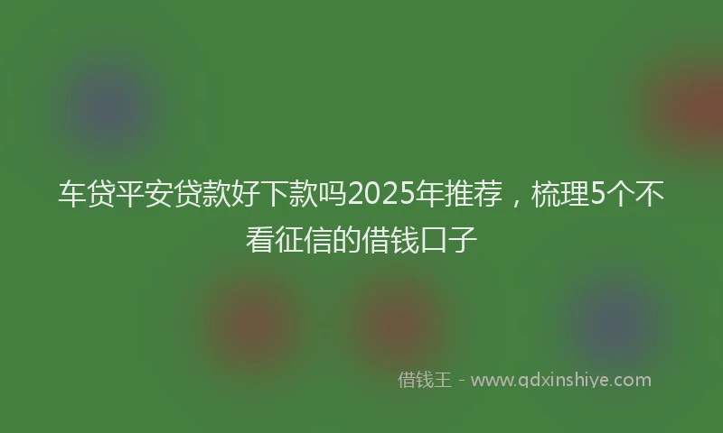 车贷平安贷款好下款吗2025年推荐，梳理5个不看征信的借钱口子