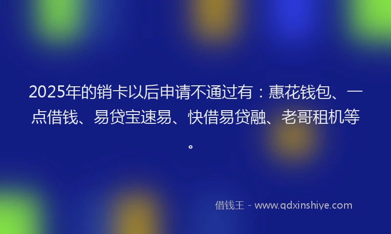 2025年的销卡以后申请不通过有：惠花钱包、一点借钱、易贷宝速易、快借易贷融、老哥租机等。