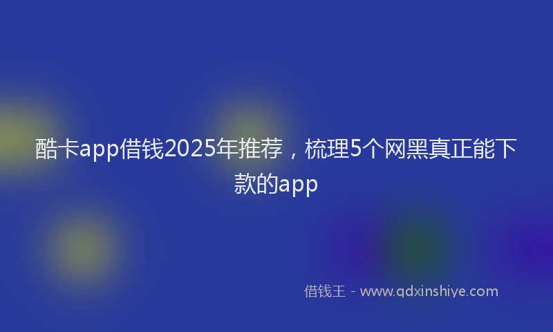 酷卡app借钱2025年推荐，梳理5个网黑真正能下款的app