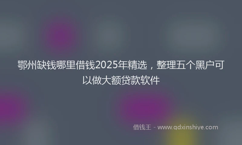 鄂州缺钱哪里借钱2025年精选，整理五个黑户可以做大额贷款软件