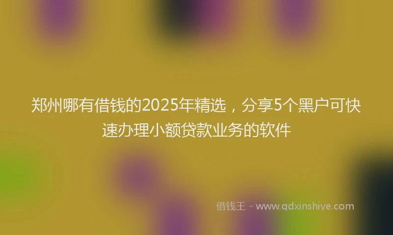 郑州哪有借钱的2025年精选，分享5个黑户可快速办理小额贷款业务的软件