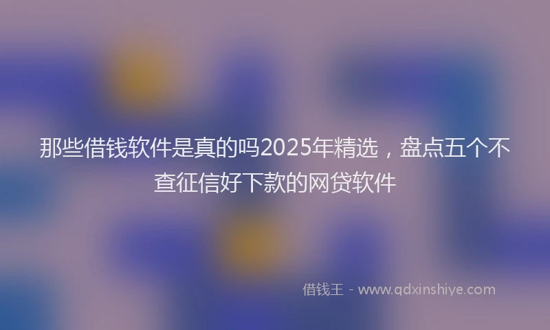 那些借钱软件是真的吗2025年精选，盘点五个不查征信好下款的网贷软件