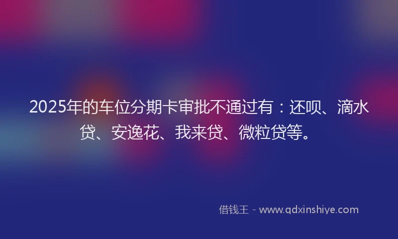 2025年的车位分期卡审批不通过有：还呗、滴水贷、安逸花、我来贷、微粒贷等。