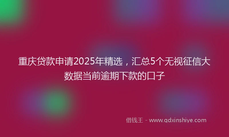 重庆贷款申请2025年精选，汇总5个无视征信大数据当前逾期下款的口子