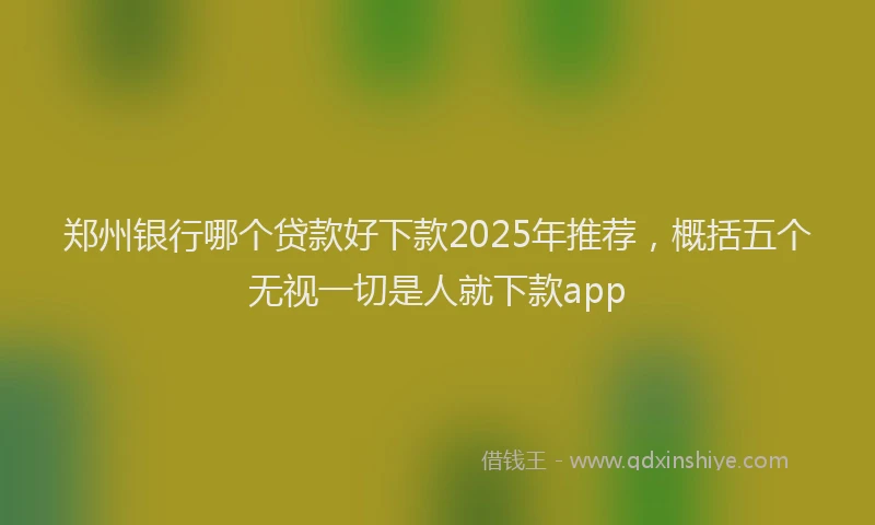 郑州银行哪个贷款好下款2025年推荐，概括五个无视一切是人就下款app