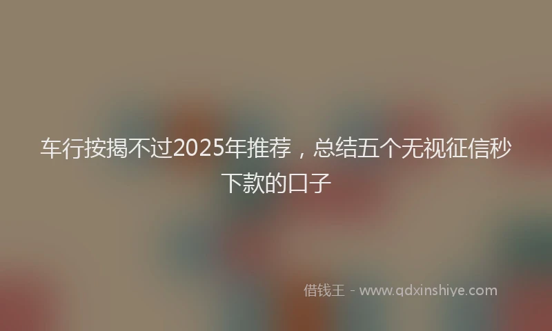 车行按揭不过2025年推荐，总结五个无视征信秒下款的口子