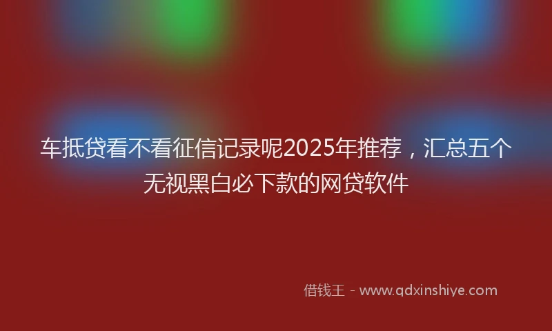 车抵贷看不看征信记录呢2025年推荐，汇总五个无视黑白必下款的网贷软件