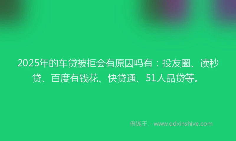 2025年的车贷被拒会有原因吗有：投友圈、读秒贷、百度有钱花、快贷通、51人品贷等。
