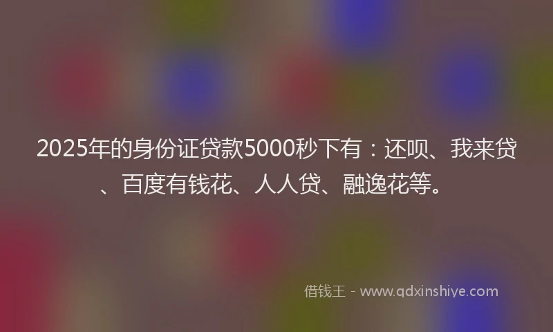 2025年的身份证贷款5000秒下有：还呗、我来贷、百度有钱花、人人贷、融逸花等。