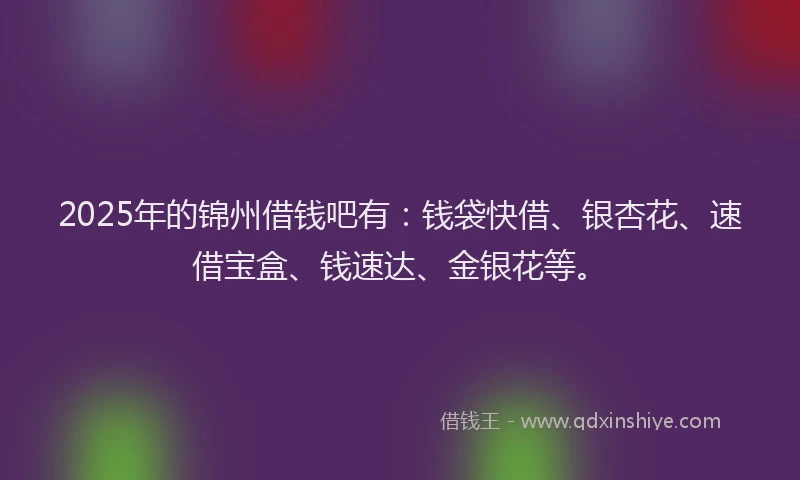 2025年的锦州借钱吧有：钱袋快借、银杏花、速借宝盒、钱速达、金银花等。