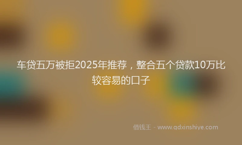 车贷五万被拒2025年推荐，整合五个贷款10万比较容易的口子