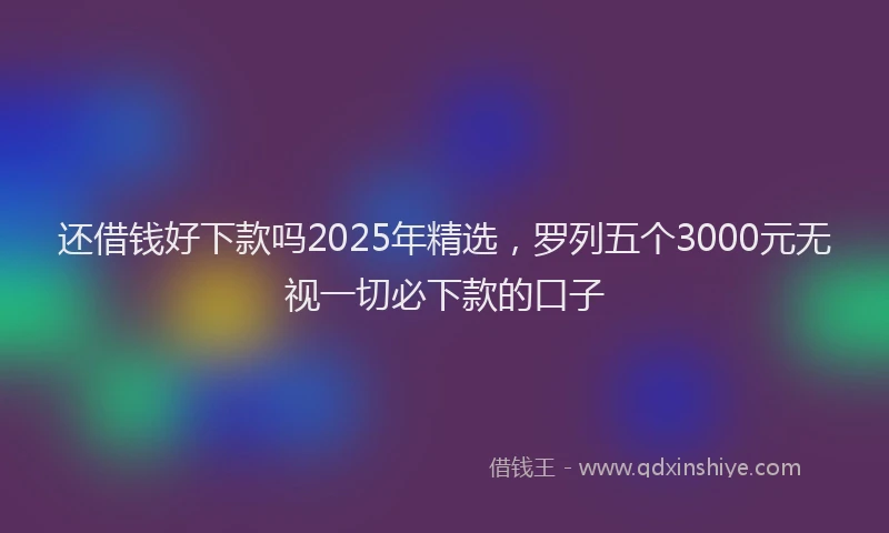 还借钱好下款吗2025年精选，罗列五个3000元无视一切必下款的口子