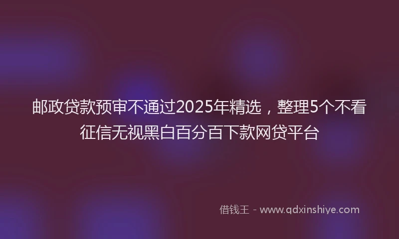 邮政贷款预审不通过2025年精选，整理5个不看征信无视黑白百分百下款网贷平台