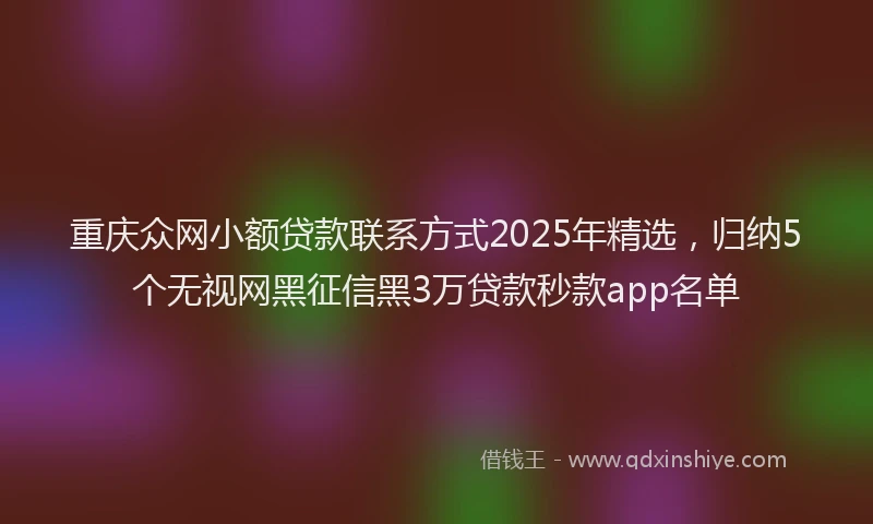 重庆众网小额贷款联系方式2025年精选，归纳5个无视网黑征信黑3万贷款秒款app名单