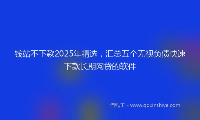 钱站不下款2025年精选，汇总五个无视负债快速下款长期网贷的软件