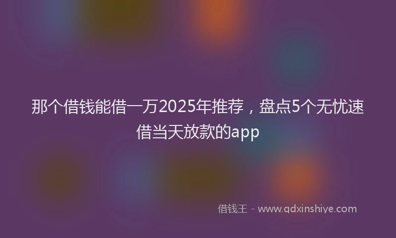 那个借钱能借一万2025年推荐，盘点5个无忧速借当天放款的app