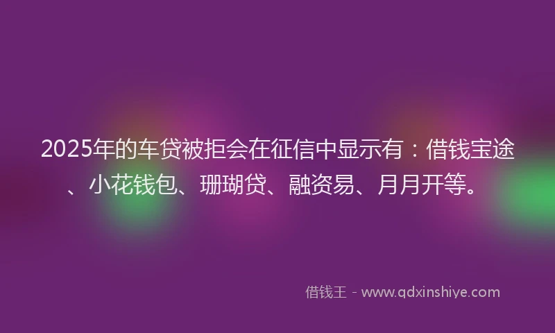 2025年的车贷被拒会在征信中显示有：借钱宝途、小花钱包、珊瑚贷、融资易、月月开等。